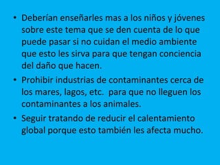 Deberían enseñarles mas a los niños y jóvenes sobre este tema que se den cuenta de lo que puede pasar si no cuidan el medio ambiente que esto les sirva para que tengan conciencia del daño que hacen.  Prohibir industrias de contaminantes cerca de los mares, lagos, etc.  para que no lleguen los contaminantes a los animales. Seguir tratando de reducir el calentamiento global porque esto también les afecta mucho. 