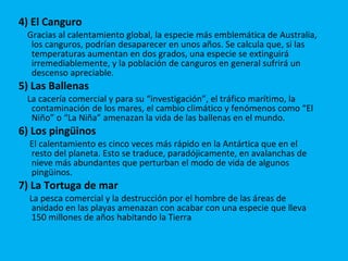 4) El Canguro   Gracias al calentamiento global, la especie más emblemática de Australia, los canguros, podrían desaparecer en unos años. Se calcula que, si las temperaturas aumentan en dos grados, una especie se extinguirá irremediablemente, y la población de canguros en general sufrirá un descenso apreciable. 5) Las Ballenas   La cacería comercial y para su “investigación”, el tráfico marítimo, la contaminación de los mares, el cambio climático y fenómenos como “El Niño” o “La Niña” amenazan la vida de las ballenas en el mundo.  6) Los pingüinos   El calentamiento es cinco veces más rápido en la Antártica que en el resto del planeta. Esto se traduce, paradójicamente, en avalanchas de nieve más abundantes que perturban el modo de vida de algunos pingüinos. 7) La Tortuga de mar La pesca comercial y la destrucción por el hombre de las áreas de anidado en las playas amenazan con acabar con una especie que lleva 150 millones de años habitando la Tierra  