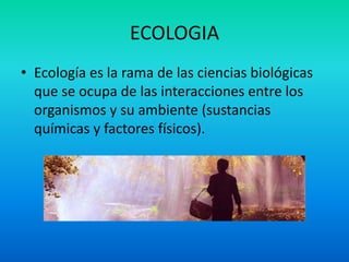 ECOLOGIA Ecología es la rama de las ciencias biológicas que se ocupa de las interacciones entre los organismos y su ambiente (sustancias químicas y factores físicos). 