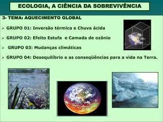 ECOLOGIA, A CIÊNCIA DA SOBREVIVÊNCIA

3- TEMA: AQUECIMENTO GLOBAL

 GRUPO 01: Inversão térmica e Chuva ácida

 GRUPO 02: Efeito Estufa e Camada de ozônio

 GRUPO 03: Mudanças climáticas

 GRUPO 04: Desequilíbrio e as conseqüências para a vida na Terra.
 