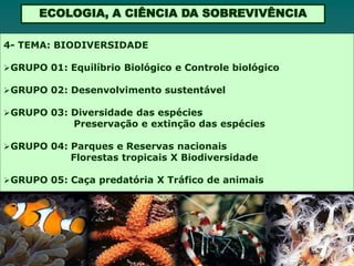 ECOLOGIA, A CIÊNCIA DA SOBREVIVÊNCIA

4- TEMA: BIODIVERSIDADE

 GRUPO 01: Equilíbrio Biológico e Controle biológico

 GRUPO 02: Desenvolvimento sustentável

 GRUPO 03: Diversidade das espécies
             Preservação e extinção das espécies

 GRUPO 04: Parques e Reservas nacionais
            Florestas tropicais X Biodiversidade

 GRUPO 05: Caça predatória X Tráfico de animais
 