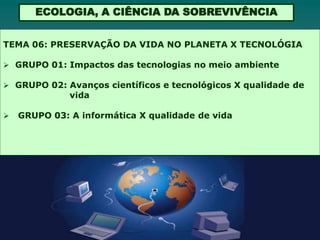 ECOLOGIA, A CIÊNCIA DA SOBREVIVÊNCIA


TEMA 06: PRESERVAÇÃO DA VIDA NO PLANETA X TECNOLÓGIA

 GRUPO 01: Impactos das tecnologias no meio ambiente

 GRUPO 02: Avanços científicos e tecnológicos X qualidade de
              vida

   GRUPO 03: A informática X qualidade de vida
 