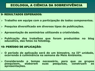 ECOLOGIA, A CIÊNCIA DA SOBREVIVÊNCIA

9- RESULTADOS ESPERADOS:

 Trabalho em equipe com a participação de todos componentes.

 Pesquisa diversificada em diversos tipos de publicações.

 Apresentação de seminários utilizando a criatividade.

 Publicação  dos trabalhos que foram produzidos          no blog
  educativo, das fotos no fotoblog.

10- PERÍODO DE APLICAÇÃO:

 O período de aplicação será de um bimestre, na IIª unidade,
  ocorrendo à culminância na semana do Meio Ambiente.

 Considerando   o tempo necessário, para       que os grupos
  pesquisem,   elaborem  suas  pesquisas,        construam as
  apresentações.
 