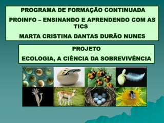 PROGRAMA DE FORMAÇÃO CONTINUADA
PROINFO – ENSINANDO E APRENDENDO COM AS
                  TICS
  MARTA CRISTINA DANTAS DURÃO NUNES

                 PROJETO
   ECOLOGIA, A CIÊNCIA DA SOBREVIVÊNCIA
 