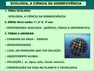 ECOLOGIA, A CIÊNCIA DA SOBREVIVÊNCIA

1. TEMA: ECOLOGIA

   ECOLOGIA, A CIÊNCIA DA SOBREVIVÊNCIA

2. SÉRIE: Nível médio: 1°, 2° & 3º ano

 PROFESSORES: BIOLOGIA , QUÍMICA, FÍSICA & INFORMÁTICA

3. TEMAS A ABORDAR:

 CONSUMO DA ÁGUA - DENGUE

 BIODIVERSIDADE

 LIXO, UM PROBLEMA QUE TEM SOLUÇÃO

 AQUECIMENTO GLOBAL

 POLUIÇÃO ( ar, água, solo, visual, sonora).

 PRESERVAÇÃO DA VIDA NO PLANETA X TECNOLOGIA
 