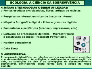 ECOLOGIA, A CIÊNCIA DA SOBREVIVÊNCIA
4. MÍDIAS E TECNOLOGIAS A SEREM UTILIZADAS:
 Fontes escritas: enciclopédias, livros, artigos de revistas.

 Pesquisa na internet em sites de busca na internet.

 Máquina fotográfica digital - Fotos e gravuras digitais.

 Computador e periféricos (scanner, impressoras, etc.)

 Software de processador de texto – Microsoft Word
 e construção de slides - Microsoft PowerPoint.

 Monitor educacional

 Data Show

5. JUSTIFICATIVA:
É necessário, identificar as relações entre o conhecimento científico
e o desenvolvimento tecnológico, considerando a preservação da
vida, as condições de vida e as concepções de desenvolvimento
sustentável, contribuindo desta forma para a saúde de nosso
planeta.
 