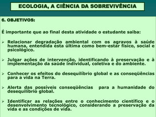 ECOLOGIA, A CIÊNCIA DA SOBREVIVÊNCIA

6. OBJETIVOS:

É importante que ao final desta atividade o estudante saiba:

 Relacionar degradação ambiental com os agravos à saúde
  humana, entendida esta última como bem-estar físico, social e
  psicológico.

 Julgar ações de intervenção, identificando à preservação e à
  implementação da saúde individual, coletiva e do ambiente.

 Conhecer os efeitos do desequilíbrio global e as conseqüências
  para a vida na Terra.

 Alerta das possíveis conseqüências     para a humanidade do
  desequilíbrio global.

 Identificar as relações entre o conhecimento científico e o
  desenvolvimento tecnológico, considerando a preservação da
  vida e as condições de vida.
 