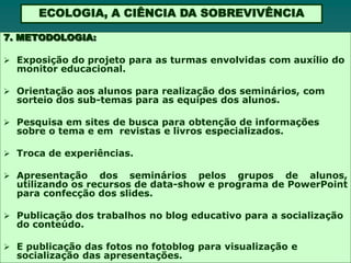 ECOLOGIA, A CIÊNCIA DA SOBREVIVÊNCIA

7. METODOLOGIA:

 Exposição do projeto para as turmas envolvidas com auxílio do
  monitor educacional.

 Orientação aos alunos para realização dos seminários, com
  sorteio dos sub-temas para as equipes dos alunos.

 Pesquisa em sites de busca para obtenção de informações
  sobre o tema e em revistas e livros especializados.

 Troca de experiências.

 Apresentação    dos seminários pelos grupos de alunos,
  utilizando os recursos de data-show e programa de PowerPoint
  para confecção dos slides.

 Publicação dos trabalhos no blog educativo para a socialização
  do conteúdo.

 E publicação das fotos no fotoblog para visualização e
  socialização das apresentações.
 
