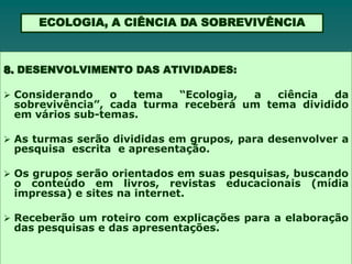 ECOLOGIA, A CIÊNCIA DA SOBREVIVÊNCIA



8. DESENVOLVIMENTO DAS ATIVIDADES:

 Considerando   o   tema  “Ecologia, a   ciência  da
 sobrevivência”, cada turma receberá um tema dividido
 em vários sub-temas.

 As turmas serão divididas em grupos, para desenvolver a
 pesquisa escrita e apresentação.

 Os grupos serão orientados em suas pesquisas, buscando
 o conteúdo em livros, revistas       educacionais   (mídia
 impressa) e sites na internet.

 Receberão um roteiro com explicações para a elaboração
 das pesquisas e das apresentações.
 