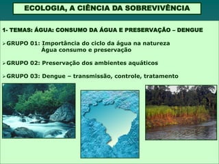 ECOLOGIA, A CIÊNCIA DA SOBREVIVÊNCIA


1- TEMAS: ÁGUA: CONSUMO DA ÁGUA E PRESERVAÇÃO – DENGUE

 GRUPO 01: Importância do ciclo da água na natureza
            Água consumo e preservação

 GRUPO 02: Preservação dos ambientes aquáticos

 GRUPO 03: Dengue – transmissão, controle, tratamento
 