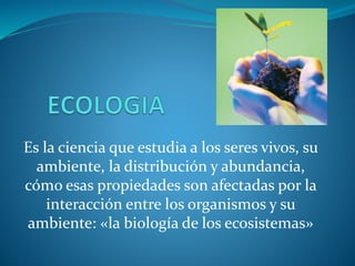 Es la ciencia que estudia a los seres vivos, su
ambiente, la distribución y abundancia,
cómo esas propiedades son afectadas por la
interacción entre los organismos y su
ambiente: «la biología de los ecosistemas»
 