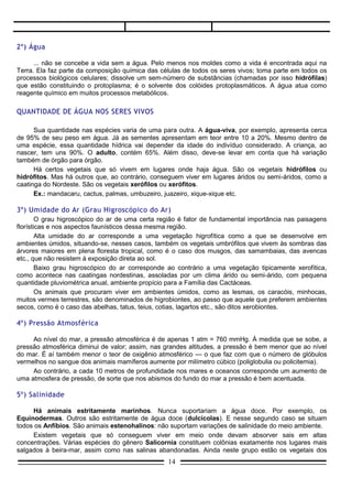 2º) Água

      ... não se concebe a vida sem a água. Pelo menos nos moldes como a vida é encontrada aqui na
Terra. Ela faz parte da composição química das células de todos os seres vivos; toma parte em todos os
processos biológicos celulares; dissolve um sem-número de substâncias (chamadas por isso hidrófilas)
que estão constituindo o protoplasma; é o solvente dos colóides protoplasmáticos. A água atua como
reagente químico em muitos processos metabólicos.

QUANTIDADE DE ÁGUA NOS SERES VIVOS

      Sua quantidade nas espécies varia de uma para outra. A água-viva, por exemplo, apresenta cerca
de 95% de seu peso em água. Já as sementes apresentam em teor entre 10 a 20%. Mesmo dentro de
uma espécie, essa quantidade hídrica vai depender da idade do indivíduo considerado. A criança, ao
nascer, tem uns 90%. O adulto, contém 65%. Além disso, deve-se levar em conta que há variação
também de órgão para órgão.
      Há certos vegetais que só vivem em lugares onde haja água. São os vegetais hidrófilos ou
hidrófitos. Mas há outros que, ao contrário, conseguem viver em lugares áridos ou semi-áridos, como a
caatinga do Nordeste. São os vegetais xerófilos ou xerófitos.
      Ex.: mandacaru, cactus, palmas, umbuzeiro, juazeiro, xique-xique etc.

3º) Umidade do Ar (Grau Higroscópico do Ar)
        O grau higroscópico do ar de uma certa região é fator de fundamental importância nas paisagens
florísticas e nos aspectos faunísticos dessa mesma região.
        Alta umidade do ar corresponde a uma vegetação higrofítica como a que se desenvolve em
ambientes úmidos, situando-se, nesses casos, também os vegetais umbrófilos que vivem às sombras das
árvores maiores em plena floresta tropical, como é o caso dos musgos, das samambaias, das avencas
etc., que não resistem à exposição direta ao sol.
        Baixo grau higroscópico do ar corresponde ao contrário a uma vegetação tipicamente xerofítica,
como acontece nas caatingas nordestinas, assoladas por um clima árido ou semi-árido, com pequena
quantidade pluviométrica anual, ambiente propício para a Família das Cactáceas.
        Os animais que procuram viver em ambientes úmidos, como as lesmas, os caracóis, minhocas,
muitos vermes terrestres, são denominados de higrobiontes, ao passo que aquele que preferem ambientes
secos, como é o caso das abelhas, tatus, teius, cotias, lagartos etc., são ditos xerobiontes.

4º) Pressão Atmosférica

     Ao nível do mar, a pressão atmosférica é de apenas 1 atm = 760 mmHg. À medida que se sobe, a
pressão atmosférica diminui de valor; assim, nas grandes altitudes, a pressão é bem menor que ao nível
do mar. É aí também menor o teor de oxigênio atmosférico — o que faz com que o número de glóbulos
vermelhos no sangue dos animais mamíferos aumente por milímetro cúbico (poliglobulia ou policitemia).
     Ao contrário, a cada 10 metros de profundidade nos mares e oceanos corresponde um aumento de
uma atmosfera de pressão, de sorte que nos abismos do fundo do mar a pressão é bem acentuada.

5º) Salinidade

     Há animais estritamente marinhos. Nunca suportariam a água doce. Por exemplo, os
Equinodermas. Outros são estritamente de água doce (dulcícolas). E nesse segundo caso se situam
todos os Anfíbios. São animais estenohalinos: não suportam variações de salinidade do meio ambiente.
     Existem vegetais que só conseguem viver em meio onde devam absorver sais em altas
concentrações. Várias espécies do gênero Salicornia constituem colônias exatamente nos lugares mais
salgados à beira-mar, assim como nas salinas abandonadas. Ainda neste grupo estão os vegetais dos
                                                 14
 