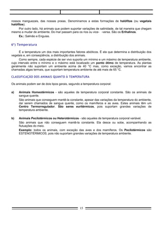 nossos manguezais, das nossas praias. Denominamos a estas formações de halófitas (ou vegetais
halófilos).
      Por outro lado, há animais que podem suportar variações de salinidade, de tal maneira que chegam
mesmo a mudar de ambiente. Do mar passam para os rios ou vice- -versa. São os Erihalinos.
      Ex.: Salmão e Enguias.

6º) Temperatura

      É a temperatura um dos mais importantes fatores abióticos. É ela que determina a distribuição dos
vegetais e, em conseqüência, a distribuição dos animais.
      Como sempre, cada espécie de ser vivo suporta um mínimo e um máximo de temperatura ambiente,
cujo intervalo entre o mínimo e o máximo está localizado um ponto ótimo de temperatura. As plantas
geralmente não suportam um ambiente acima de 40 °C mas, como exceção, vamos encontrar as
chamadas algas termais, que suportam temperatura ambiente de até mais de 65 °C.

CLASSIFICAÇÃO DOS ANIMAIS QUANTO À TEMPERATURA

Os animais podem ser de dois tipos gerais, segundo a temperatura corporal:

a)   Animais Homeotérmicos - são aqueles de temperatura corporal constante. São os animais de
     sangue quente.
     São animais que conseguem mantê-la constante, apesar das variações da temperatura do ambiente,
     daí serem chamados de sangue quente, como os mamíferos e as aves. Estes animais têm um
     Centro Termorregulador. São seres euritérmicos, pois suportam grandes variações de
     temperatura ambiente.

b)   Animais Pecilotérmicos ou Heterotérmicos - são aqueles de temperatura corporal variável.
     São animais que não conseguem mantê-la constante. Ela desce ou sobe, acompanhando as
     flutuações do meio.
     Exemplo: todos os animais, com exceção das aves e dos mamíferos. Os Pecilotérmicos são
     ESTENOTÉRMICOS, pois não suportam grandes variações de temperatura ambiente.




                                                  15
 