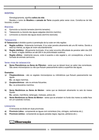 BIOSFERA

      Etimologicamente, significa esfera da vida.
      Recebe o nome de Biosfera a camada da Terra ocupada pelos seres vivos. Constitui-se de três
biociclos, a saber:

Biociclos
a)   Epinociclo ou biociclo terrestre (domínio terrestre);
b)   Talassociclo ou biociclo das águas salgadas (domínio marinho);
c)   Limnociclo ou biociclo das águas doces (domínio dulcícola).

Talassociclo
O Talassociclo é dividido quanto à penetração da luz solar em três regiões:
a)   Região eufótica - fortemente iluminada. A luz solar penetra ativamente até uns 80 metros. Devido a
     esta luz intensa, as algas ali vivem abundantemente;
b)   Região disfótica - difusamente iluminada. A luz solar encontra dificuldade de penetrar além dos 200
     m. Assim, a região disfótica vai até 200 m de profundidade oceânica;
c)   Região afótica - totalmente escura, onde é ausente a vida vegetal e, em conseqüência, a fauna é
     formada de animais carnívoros.


Seres vivos do talassociclo
a)   Seres Planctônicos ou Seres do Plâncton - seres que se deixam levar ao sabor das correntezas.
     São seres microscópicos ou não que flutuam passivamente sobre a superfície das águas.

Exemplos:
   Fitoplanctônicos - são os vegetais microscópicos ou milimétricos que flutuam passivamente nas
    águas.
    Ex.: as algas marinhas.
   Zooplanctônicos - são os animais flutuantes.
    Ex.: os protozoários marinhos.

b)   Seres Nectônicos ou Seres do Nécton - seres que se deslocam ativamente no seio da massa
     líquida.
     Ex.: peixes, mamíferos, tartarugas, medusas, polvos etc.
c)   Seres Bentônicos ou Seres do Bênton - seres que se arrastam no fundo dos mares ou estão fixos
     em um substrato rochoso.


Limnociclo
     O limnociclo se divide em duas províncias:
a)   Província Lótica - compreende as águas com correnteza (rios, córregos, cachoeiras etc.);
b)   Província Lêntica - compreende as águas paradas (lagos, lagunas, pântanos etc.).




                                                   16
 