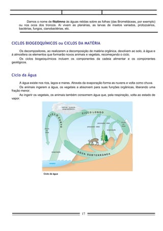 Damos o nome de fitolimno às águas retidas sobre as folhas (das Bromeliáceas, por exemplo)
     ou nos ocos dos troncos. Aí vivem as planárias, as larvas de insetos variados, protozoários,
     bactérias, fungos, cianobactérias, etc.




CICLOS BIOGEOQUÍMICOS ou CICLOS DA MATÉRIA
     Os decompositores, ao realizarem a decomposição de matéria orgânica, devolvem ao solo, à água e
à atmosfera os elementos que formarão novos animais e vegetais, recomeçando o ciclo.
     Os ciclos biogeoquímicos incluem os componentes da cadeia alimentar e os componentes
geológicos.



Ciclo da Água
      A água existe nos rios, lagos e mares. Através da evaporação forma as nuvens e volta como chuva.
      Os animais ingerem a água, os vegetais a absorvem para suas funções orgânicas, liberando uma
fração menor.
      Ao ingerir os vegetais, os animais também consomem água que, pela respiração, volta ao estado de
vapor.




                      Ciclo da água




Ciclo do Carbono
                                                 17
 