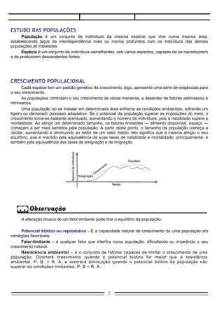 ESTUDO DAS POPULAÇÕES
      População é um conjunto de indivíduos da mesma espécie que vive numa mesma área,
estabelecendo laços de interdependência mais ou menos profundos com os indivíduos das demais
populações ali instaladas.
      Espécie é um conjunto de indivíduos semelhantes, sob vários aspectos, capazes de se reproduzirem
e de produzirem descendentes férteis.




CRESCIMENTO POPULACIONAL
       Cada espécie tem um padrão genético de crescimento; logo, apresenta uma série de exigências para
o seu crescimento.
       As populações controlam o seu crescimento de várias maneiras, a depender de fatores extrínsecos e
intrínsecos.
       Uma população ao se instalar em determinada área enfrenta as condições ambientais, sofrendo um
ligeiro ou demorado processo adaptativo. Se o potencial da população superar as imposições do meio, o
crescimento torna-se bastante acentuado, aumentando o número de indivíduos, pois a natalidade supera a
mortalidade. Ao atingir um determinado tamanho, os fatores limitantes — alimento disponível, espaço —
começam a ser mais sentidos pela população. A partir deste ponto, o tamanho da população começa a
oscilar, aumentando e diminuindo ao redor de um valor médio; isto significa que a mesma atingiu o seu
equilíbrio, que é mantido pela equivalência de suas taxas de natalidade e mortalidade, principalmente, e
também pela equivalência das taxas de emigração e de imigração.




     A alteração brusca de um fator-limitante pode tirar o equilíbrio da população.

      Potencial biótico ou reprodutivo - É a capacidade natural de crescimento de uma população em
condições favoráveis.
      Fator-limitante – é qualquer fator que interfira numa população, dificultando ou impedindo o seu
crescimento natural.
      Resistência ambiental – é o conjunto de fatores capazes de limitar o crescimento de uma
população. Ocorrerá crescimento quando o potencial biótico for maior que a resistência
ambiental, P. B. > R. A. e ocorrerá diminuição quando o potencial biótico da população não
superar as condições limitantes, P. B < R. A.




                                                     2
 