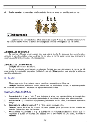 A comunicação entre as abelhas é feita através de danças. A dança das abelhas constitui um rito
     no qual uma abelha informa às demais a localização do alimento em relação ao Sol e à colmeia.




A SOCIEDADE DOS CUPINS
     Os machos e fêmeas formam casais com sua própria família. Os soldados têm como função o
combate e são alimentados pelas operárias. Há rei alado e rainha alada, sendo esta imensamente
desenvolvida; há também machos e fêmeas estéreis.



A SOCIEDADE DAS FORMIGAS
     Exemplo: a Sociedade das saúvas.
     Em um formigueiro encontramos: as obreiras, fêmeas que não reproduzem; a rainha ou içá,
encarregada da reprodução; os machos (soldados) e os reis (Bitus) existem para fecundar a rainha. As
operárias são estéreis.


III. Bandos

      São agrupamentos de animais da mesma espécie em que existe uma liderança.
      Exemplo: bando de andorinhas, bando de babuínos, as manadas de búfalos, as alcatéias (bandos
de lobos), os cardumes etc. Os Bandos são agrupamentos temporários.

RELAÇÕES DESARMÔNICAS
1.     Competição (+ / –) ou (– / –) – É uma rivalidade; é a luta pelo mesmo objetivo. A competição é
       importante na regulação do tamanho da população. A competição pode ser intra e interespecífica.
2.     Predatismo (+ / –) – Um indivíduo (o predador) alimenta-se de uma presa, que lhe serve de fonte de
       energia.
3.     Esclavagismo ou Escravagismo (+ / –) – Uma espécie escraviza outra.
       Exemplo: certas espécies de formigas capturam pulgões para que estes tenham acesso aos
       vegetais, facilitando a ação das formigas.
4.     Amensalismo ou Antibiose (+ / –) – É quando um ser vivo produz substâncias tóxicas que são
       prejudiciais a outros. Ou quando uma espécie inibe o crescimento de uma outra, chamada de
       amensal.
       Exemplo: O fungo Penicilium notatum (mofo verde) produz a penicilina, que age destruindo ou
       inibindo o crescimento de bactérias. Outro exemplo clássico é observado no fenômeno conhecido por
       maré vermelha; aqui ocorre proliferação excessiva de certas algas planctônicas unicelulares
                                                    26
 