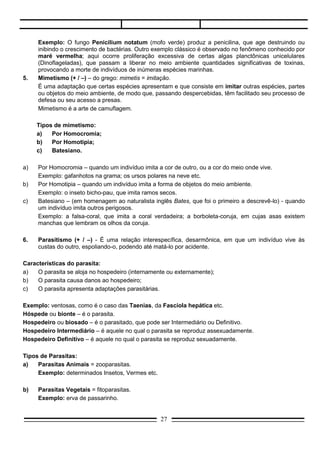 (Dinoflageladas), que passam a liberar no meio ambiente quantidades significativas de toxinas,
     provocando a morte de indivíduos de inúmeras espécies marinhas.
5.   Mimetismo (+ / –) – do grego: mimetis = imitação.
     É uma adaptação que certas espécies apresentam e que consiste em imitar outras espécies, partes
     ou objetos do meio ambiente, de modo que, passando despercebidas, têm facilitado seu processo de
     defesa ou seu acesso a presas.
     Mimetismo é a arte de camuflagem.

     Tipos de mimetismo:
     a)   Por Homocromia;
     b)   Por Homotipia;
     c)   Batesiano.

a)   Por Homocromia – quando um indivíduo imita a cor de outro, ou a cor do meio onde vive.
     Exemplo: gafanhotos na grama; os ursos polares na neve etc.
b)   Por Homotipia – quando um indivíduo imita a forma de objetos do meio ambiente.
     Exemplo: o inseto bicho-pau, que imita ramos secos.
c)   Batesiano – (em homenagem ao naturalista inglês Bates, que foi o primeiro a descrevê-lo) - quando
     um indivíduo imita outros perigosos.
     Exemplo: a falsa-coral, que imita a coral verdadeira; a borboleta-coruja, em cujas asas existem
     manchas que lembram os olhos da coruja.

6.   Parasitismo (+ / –) - É uma relação interespecífica, desarmônica, em que um indivíduo vive às
     custas do outro, espoliando-o, podendo até matá-lo por acidente.

Características do parasita:
a)   O parasita se aloja no hospedeiro (internamente ou externamente);
b)   O parasita causa danos ao hospedeiro;
c)   O parasita apresenta adaptações parasitárias.

Exemplo: ventosas, como é o caso das Taenias, da Fascíola hepática etc.
Hóspede ou bionte – é o parasita.
Hospedeiro ou biosado – é o parasitado, que pode ser Intermediário ou Definitivo.
Hospedeiro Intermediário – é aquele no qual o parasita se reproduz assexuadamente.
Hospedeiro Definitivo – é aquele no qual o parasita se reproduz sexuadamente.

Tipos de Parasitas:
a)   Parasitas Animais = zooparasitas.
     Exemplo: determinados Insetos, Vermes etc.

b)   Parasitas Vegetais = fitoparasitas.
     Exemplo: erva de passarinho.

Quanto à localização:
1.  Ectoparasitas - Vivem do lado de fora do hospedeiro, ou seja, exteriormente.
    Exemplo: piolho, pulga, sanguessuga, carrapatos etc.
                                                  27
 