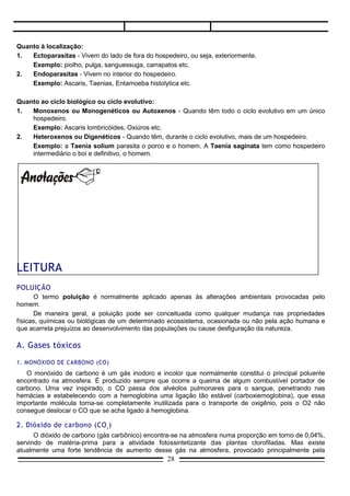 2.   Endoparasitas - Vivem no interior do hospedeiro.
     Exemplo: Ascaris, Taenias, Entamoeba histolytica etc.

Quanto ao ciclo biológico ou ciclo evolutivo:
1.  Monoxenos ou Monogenéticos ou Autoxenos - Quando têm todo o ciclo evolutivo em um único
    hospedeiro.
    Exemplo: Ascaris lombricóides, Oxiúros etc.
2.  Heteroxenos ou Digenéticos - Quando têm, durante o ciclo evolutivo, mais de um hospedeiro.
    Exemplo: a Taenia solium parasita o porco e o homem. A Taenia saginata tem como hospedeiro
    intermediário o boi e definitivo, o homem.




LEITURA
POLUIÇÃO
      O termo poluição é normalmente aplicado apenas às alterações ambientais provocadas pelo
homem.
      De maneira geral, a poluição pode ser conceituada como qualquer mudança nas propriedades
físicas, químicas ou biológicas de um determinado ecossistema, ocasionada ou não pela ação humana e
que acarreta prejuízos ao desenvolvimento das populações ou cause desfiguração da natureza.

A. Gases tóxicos

1. MONÓXIDO DE CARBONO (CO)
   O monóxido de carbono é um gás inodoro e incolor que normalmente constitui o principal poluente
encontrado na atmosfera. É produzido sempre que ocorre a queima de algum combustível portador de
carbono. Uma vez inspirado, o CO passa dos alvéolos pulmonares para o sangue, penetrando nas
hemácias e estabelecendo com a hemoglobina uma ligação tão estável (carboxiemoglobina), que essa
importante molécula torna-se completamente inutilizada para o transporte de oxigênio, pois o O2 não
consegue deslocar o CO que se acha ligado à hemoglobina.

2. Dióxido de carbono (CO 2 )
      O dióxido de carbono (gás carbônico) encontra-se na atmosfera numa proporção em torno de 0,04%,
servindo de matéria-prima para a atividade fotossintetizante das plantas clorofiladas. Mas existe
atualmente uma forte tendência de aumento desse gás na atmosfera, provocado principalmente pela
excessiva combustão do carbono fossilizado (petróleo, carvão), o que pode acarretar, segundo alguns, o
chamado efeito estufa.


                                                 28
 