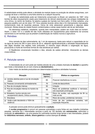 Valor médio de decibéis produzidos em determinadas situações e atividades humanas:

                                                 Decibéis:
                   Situação                                             Efeitos no organismo
                                                  (aprox.)
a) Janelas abertas para a rua de circulação
                                                     60      Possível interferência no sono.
   média.
b) Pessoas conversando animadamente.                 70      Limite de desconforto
c) Rua de circulação intensa.                        80      Irritação
d) Rua de circulação intensa no horário do                   Risco de problemas auditivos e nervosos,
                                                     90
   rush.                                                     sob exposição prolongada.
e) Britadeira, buzina veicula com                            Risco de surdez, sob exposição de 8h ou
                                                    100
   escapamento aberto, ônibus acerando.                      mais ao dia.
f) Discoteca.                                       110      Risco de surdez, problemas nervosos.
g) Avião a jato decolando a 100m de                          Início de dor, problemas variados, sob
                                                    120
   distância                                                 exposição frequente.

      A poluição sonora pode diminuir gradualmente a audição.
      A surdez progressiva é comum em pessoas submetidas a sons fortes em seu trabalho (indústrias
pesadas, serrarias etc.). Intensidades sonoras a partir de 120 decibéis são estressantes, estimulam a
produção de adrenalina e, se uma pessoa for submetida durante longo tempo a tais intensidades, poderá
ter distúrbios nervosos, enfarte, úlcera gástrica e outras doenças de stress.




             Segundo as diretrizes da Comunidade Econômica Européia, o nível máximo de ruído nas
       fábricas deve ser de 85 decibéis.
             Quando esse nível for superado, os trabalhadores devem ser informados, além de terem à sua
       disposição protetores auriculares. Se o ruído chegar a 90 decibéis, devem ser tomadas medidas para
       diminuí-lo, e o uso dos protetores será obrigatório.
             O nível médio de ruídos (= sons fortes e indesejáveis) no Rio de Janeiro, considerada uma das
       cidades mais barulhentas do mundo, é de 85 decibéis, quando o padrão aceitável é de 55 decibéis,
       no máximo.


Combate à poluição sonora (algumas medidas)
I.     O tráfego terrestre pesado e o aéreo devem ser mantidos afastados dos centros residenciais e das
       áreas de lazer.
II.    Os aeroportos só devem ser construídos longe dos centros urbanos.
III.   Manutenção de áreas verdes, pois uma vegetação protetora funciona como isolante acústico e
       elimina boa parte dos ruídos.
IV.    É necessário que se façam campanhas educativas para evitar buzinadas desnecessárias, freadas
       violentas e escapamentos abertos (proibidos por lei).
V.     Uso de técnicas de isolamento acústico em residências, equipamentos protetores para pessoas que
       trabalham expostas a ruídos e dispositivos que reduzam o barulho das máquinas.

EFEITO ESTUFA
A TERRA ESTÁ ESQUENTANDO
      Desde que as indústrias surgiram, a atmosfera do nosso planeta vem recebendo continuadamente
vários tipos de gases eliminados pelas chaminés das fábricas.

                                                    32
 