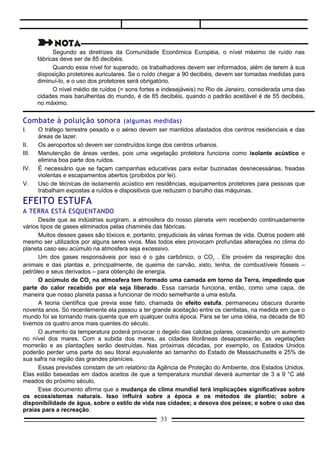 Muitos desses gases são tóxicos e, portanto, prejudiciais às várias formas de vida. Outros podem até
mesmo ser utilizados por alguns seres vivos. Mas todos eles provocam profundas alterações no clima do
planeta caso seu acúmulo na atmosfera seja excessivo.
      Um dos gases responsáveis por isso é o gás carbônico, o CO2 . Ele provém da respiração dos
animais e das plantas e, principalmente, de queima de carvão, xisto, lenha, de combustíveis fósseis –
petróleo e seus derivados – para obtenção de energia.
      O acúmulo de CO2 na atmosfera tem formado uma camada em torno da Terra, impedindo que
parte do calor recebido por ela seja liberado. Essa camada funciona, então, como uma capa, de
maneira que nosso planeta passa a funcionar de modo semelhante a uma estufa.
      A teoria científica que previa esse fato, chamada de efeito estufa, permaneceu obscura durante
noventa anos. Só recentemente ela passou a ter grande aceitação entre os cientistas, na medida em que o
mundo foi se tornando mais quente que em qualquer outra época. Para se ter uma idéia, na década de 80
tivemos os quatro anos mais quentes do século.
      O aumento da temperatura poderá provocar o degelo das calotas polares, ocasionando um aumento
no nível dos mares. Com a subida dos mares, as cidades litorâneas desaparecerão, as vegetações
morrerão e as plantações serão destruídas. Nas próximas décadas, por exemplo, os Estados Unidos
poderão perder uma parte do seu litoral equivalente ao tamanho do Estado de Massachusetts e 25% de
sua safra na região das grandes planícies.
      Essas previsões constam de um relatório da Agência de Proteção do Ambiente, dos Estados Unidos.
Elas estão baseadas em dados aceitos de que a temperatura mundial deverá aumentar de 3 a 9 °C até
meados do próximo século.
      Esse documento afirma que a mudança de clima mundial terá implicações significativas sobre
os ecossistemas naturais. Isso influirá sobre a época e os métodos de plantio; sobre a
disponibilidade de água, sobre o estilo de vida nas cidades; a desova dos peixes; e sobre o uso das
praias para a recreação.
      Pode-se dizer que, caso as concentrações de CO2 na atmosfera continuem aumentando no mesmo
ritmo, a vida na Terra será muito diferente no futuro, pois a fauna e a flora terão dificuldades em se adaptar
às rápidas mudanças do clima. Resta perguntar quais serão os custos dessas mudanças para as
populações do nosso planeta.

                                                                                         (Adaptado de Michael Weisskopf).




ALTERAÇÕES NA CAMADA DE OZÔNIO:
UMA AMEAÇA À VIDA NA TERRA
     Nesta última década, a camada de ozônio que envolve a Terra, protegendo-a contra os perigosos raios
ultravioleta do Sol, tem diminuído gradativamente.
     Quanto mais os cientistas investigam a causa da diminuição de ozônio na atmosfera, mais certos estão de que
um composto químico chamado clorofluorcarbono, produzido pelo homem, está por trás desse desastre.
     O gás clorofluorcarbono – ou CFC – é usado em sprays de inseticidas, produtos de limpeza e tintas, nos
circuitos de refrigeração de geladeiras e ar condicionado, além de entrar na composição de embalagens porosas de
sanduíches e ovos.
     Quando liberado, o CFC passa intacto pela troposfera, alcançando a estratosfera. Ali os raios ultravioleta
quebram as partículas do gás, que começam, então, a se combinar com o ozônio, transformando-o em oxigênio.
     As conseqüências mais graves da ação destruidora do CFC e de outros gases tão perigosos quanto ele (metano
e óxido nitroso) se fazem sentir principalmente na Antártida, onde cientistas ingleses e norte-americanos constataram
um verdadeiro, rombo na camada de ozônio que se forma todo início de primavera. Verificou-se o mesmo fenômeno
sobre o Ártico, porém em menores proporções, apenas a cada estação fria.
     A explicação para o que ocorre nos pólos é a seguinte:
     Durante as estações mais quentes existem correntes de ar que se deslocam dos pólos para o Equador a baixas
altitudes, e do Equador para os pólos a altitudes mais elevadas. Porém, no inverno (que na Antártida começa em
abril), essas regiões permanecem escuras e os ventos giram em círculos, atraindo as massas de ar de outras partes
do planeta, com grandes quantidades de substâncias químicas poluentes. É o vértice polar, que provoca um buraco
                                                         33
 