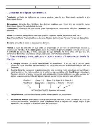     Cadeia alimentar representa os passos seguidos pela energia e inclui: produtores, consumidores e
      decompositores. No meio aquático, os produtores, representados pelo fitoplâncton (microalgas),
      fabricam alimento orgânico, consumido pelo zooplâncton (microcrustáceos), que são comidos por
      peixes pequenos, consumidos por peixes maiores, que servem de alimento para o homem.

                     (Produtor)     (Cons.1ário) (Cons.2ário) (Cons.3ário) (Cons.4ário)
                    Fitoplâncton → Zooplâncton → Sardinha → Robalo → Homem



                               DECOMPOSITORES (Bactérias e Fungos)

     Teia alimentar: conjunto de todas as cadeias alimentares de um ecossistema.

     Pirâmide de energia: gráfico em forma de pirâmide que descreve o fluxo de energia ao longo de
      uma cadeia alimentar. Alargada na base, progressivamente os degraus são menos largos, o que
      evidencia que a energia, a cada nível trófico, vai diminuindo.




III. Ciclos biogeoquímicos
     Ciclo biogeoquímico: ciclo que descreve o trajeto dos elementos e substâncias minerais no
      ecossistema. Os mais importantes são o da água, o do carbono e o do nitrogênio.
     Ciclo do carbono: o carbono (gás carbônico) é introduzido nos seres vivos pela fotossíntese e a sua
      devolução para o meio ocorre pela respiração aeróbica, pela decomposição e pela combustão da
      matéria orgânica.




     Ciclo de nitrogênio: é importante a participação de bactérias em todo o ciclo. Bactérias fixadoras,
      principalmente as do gênero Rhizobium (associadas a raízes de leguminosas - adubo verde),
      transformam o nitrogênio molecular em amônia. Bactérias nitrificantes transformam a amônia em
      nitritos e nitratos (que ficam disponíveis para os vegetais sintetizarem os seus aminoácidos).

                                                    35
 