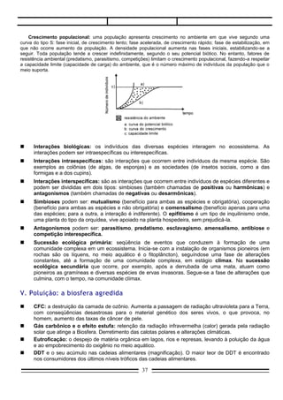     Sucessão ecológica primária: seqüência de eventos que conduzem à formação de uma
     comunidade complexa em um ecossistema. Inicia-se com a instalação de organismos pioneiros (em
     rochas são os líquens, no meio aquático é o fitoplâncton), seguíndose uma fase de alterações
     constantes, até a formação de uma comunidade complexa, em estágio clímax. Na sucessão
     ecológica secundária que ocorre, por exemplo, após a derrubada de uma mata, atuam como
     pioneiros as gramíneas e diversas espécies de ervas invasoras. Segue-se a fase de alterações que
     culmina, com o tempo, na comunidade clímax.

V. Poluição: a biosfera agredida
    CFC: a destruição da camada de ozônio. Aumenta a passagem de radiação ultravioleta para a Terra,
     com conseqüências desastrosas para o material genético dos seres vivos, o que provoca, no
     homem, aumento das taxas de câncer de pele.
    Gás carbônico e o efeito estufa: retenção da radiação infravermelha (calor) gerada pela radiação
     solar que atinge a Biosfera. Derretimento das calotas polares e alterações climáticas.
    Eutroficação: o despejo de matéria orgânica em lagos, rios e represas, levando à poluição da água
     e ao empobrecimento do oxigênio no meio aquático.
    DDT e o seu acúmulo nas cadeias alimentares (magnificação). O maior teor de DDT é encontrado
     nos consumidores dos últimos níveis tróficos das cadeias alimentares.
    Mercúrio do garimpo e o seu acúmulo na cadeia alimentar. A tragédia de Minamata.
    Poluição atmosférica por ozônio, dióxido de enxofre e óxidos de nitrogênio (os dois últimos
     associados com a chuva ácida). Problemas pulmonares decorrentes dessa poluição. Desgaste de
     esculturas e obras de arte em conseqüência da chuva ácida.
    Controle biológico de pragas: uma alternativa viável, em contraposição à utilização de agrotóxicos.

                                                                            FONTE: RESUMÃO - ISTO É/ANGLO




Questão 01.
     (Cescem-SP) Analisando as trocas efetuadas entre o meio e cada nível trófico de uma cadeia
alimentar, nota-se:
a)   devolução de energia, de CO2 e de O2 para o meio. A energia não pode ser reutilizada. O CO2 é
     utilizado pelos produtores de O2, para seres vivos em geral;
b)   devolução de energia e de CO2 para o meio. A energia e o CO2 só poderão ser reutilizados pelos
     produtores;
c)   devolução de energia e de CO2 para o meio. A energia não pode ser reaproveitada. O CO2 pode ser
     reutilizado pelos produtores;
d)   aproveitamento total da energia incorporada e desprendimento de O2, que poderá ser utilizado na
     respiração dos seres vivos;

                                                  37
 