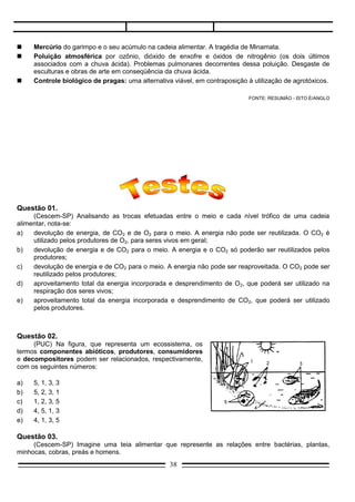 e)   aproveitamento total da energia incorporada e desprendimento de CO2, que poderá ser utilizado
     pelos produtores.



Questão 02.
     (PUC) Na figura, que representa um ecossistema, os
termos componentes abióticos, produtores, consumidores
e decompositores podem ser relacionados, respectivamente,
com os seguintes números:

a)   5, 1, 3, 3
b)   5, 2, 3, 1
c)   1, 2, 3, 5
d)   4, 5, 1, 3
e)   4, 1, 3, 5

Questão 03.
     (Cescem-SP) Imagine uma teia alimentar que represente as relações entre bactérias, plantas,
minhocas, cobras, preás e homens.
     Nessa comunidade, a energia:
a)   é totalmente reaproveitada pelos vegetais;
b)   é totalmente reaproveitada pelos animais;
c)   vai diminuindo em cada nível da teia;
d)   vai aumentando em cada nível da teia;
e)   vai sendo recomposta em cada nível da teia;




Questão 04.
     (Med. Santo Amaro) Pode-se considerar como um dos grandes princípios da Ecologia geral, o fluxo
unidirecional da energia.
     Considerando-se a energia utilizada por um organismo ou população, observa-se que é convertida
em calor e a seguir:
a)   é armazenada sob outra forma;
b)   passa a circular entre os componentes do ecossistema;
c)   é perdida pelo ecossistema;
d)   é captada pelos organismos de menor nível energético do ecossistema;
e)   difunde-se para outros ecossistemas de maior nível energético.

Questão 05.
     (UMC-SP) A energia absorvida pelos mecanismos fotossintetizantes dos seres autótrofos, ao passar
de um nível trófico a outro num ecossistema.
a)   permanece igual;
b)   aumenta;
c)   diminui;
d)   é totalmente consumida;
e)   perde-se totalmente;
                                                 38
 