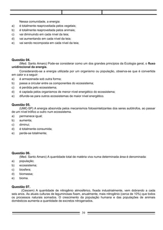 Questão 06.
     (Med. Santo Amaro) A quantidade total de matéria viva numa determinada área é denominada:
a)   população;
b)   ecossistema;
c)   biosfera;
d)   biomassa;
e)   bioma.

Questão 07.
       (Cescem) A quantidade de nitrogênio atmosférico, fixada industrialmente, vem dobrando a cada
seis anos. As atuais culturas de leguminosas fixam, anualmente, mais nitrogênio (cerca de 10%) que todos
os processos naturais somados. O crescimento da população humana e das populações de animais
domésticos aumenta a quantidade de excretos nitrogenados.

     Esta interferência do homem no ciclo do nitrogênio:
a)   poderá causar um desequilíbrio entre a fixação desse elemento e a dinitrificação, que só é feita por
     certas bactérias anaeróbicas;
b)   poderá ser contrabalançada por técnicas que aumentam o teor de oxigênio no solo, favorecendo a
     ação das bactérias dinitrificantes;
c)   não alterará em nada o equilíbrio entre reações que levam à fixação de nitrogênio e às reações de
     dinitrificação, uma vez que elas obedecem a uma seqüência cíclica;
d)   não alterará em nada o ciclo, mas levará a um melhor rendimento dos compostos nitrogenados;
e)   não alterará em nada o ciclo, mas deslocará seu equilíbrio para um outro ponto.




Questão 08.
       (UFBA) A cultura de leguminosas enriquece o solo de produtos nitrogenados, razão por que elas são
cultivadas, alternadamente, com outras culturas.
       Este procedimento é justificado porque as leguminosas:
a)     transformam o nitrogênio do ar em nitratos;
b)     fixam o nitrogênio do ar, utilizando-o para a síntese de aminoácidos;
c)     possuem em suas raízes nódulos formados por bactérias nitrificantes;
d)     são parasitadas por bactérias capazes de fixar o nitrogênio do ar;
e)     abrigam em suas raízes fungos capazes de converter o nitrogênio do ar em amônia.

Questão 09.
      (PUC-SP) Caso a população humana cresça exageradamente, você acha que a maneira mais
eficiente de supri-la de energia, através de alimentos, será por meio de:
a)    vegetais verdes;
b)    carne de herbívoros;
c)    carne de carnívoros; .
d)    cogumelos;
                                                  39
 