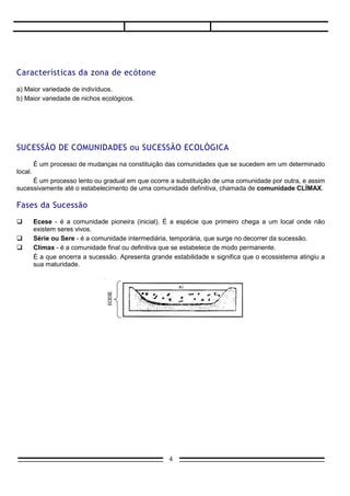Características da zona de ecótone
a) Maior variedade de indivíduos.
b) Maior variedade de nichos ecológicos.




SUCESSÃO DE COMUNIDADES ou SUCESSÃO ECOLÓGICA
         É um processo de mudanças na constituição das comunidades que se sucedem em um determinado
local.
     É um processo lento ou gradual em que ocorre a substituição de uma comunidade por outra, e assim
sucessivamente até o estabelecimento de uma comunidade definitiva, chamada de comunidade CLÍMAX.

Fases da Sucessão
        Ecese - é a comunidade pioneira (inicial). É a espécie que primeiro chega a um local onde não
         existem seres vivos.
        Série ou Sere - é a comunidade intermediária, temporária, que surge no decorrer da sucessão.
        Clímax - é a comunidade final ou definitiva que se estabelece de modo permanente.
         É a que encerra a sucessão. Apresenta grande estabilidade e significa que o ecossistema atingiu a
         sua maturidade.




                                                      4
 