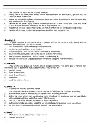 e)   bactérias decompositoras.



Questão 10.
     (Cescem-SP) Indicar a afirmativa errada.
     Uma diferença importante entre os ciclos de carbono e do nitrogênio na biosfera é a seguinte.
a)   espécies muito diversas podem executar a mesma fase do ciclo do carbono;
b)   ambos os ciclos podem ser considerados como completos no sentido de que as quantidades
     incorporadas anualmente na biosfera podem voltar à origem;
c)   nos dois ciclos aparecem compostos sólidos, líquidos e gasosos;
d)   partes determinadas do ciclo do nitrogênio são executadas por organismos pouco específicos;
e)   em ambos os ciclos intervêm organismos autotróficos e heterotróficos.



Questão 11.
     (Med. Santo Amaro) São animais homeotérmicos:
a)   peixes e mamíferos;
b)   peixes e aves;
c)   mamíferos e aves;
d)   aves e répteis;
e)   répteis e mamíferos.




Questão 12.
      (Cescem-SP) Duas espécies de protozoários foram colocadas no mesmo frasco contendo um meio
de cultura. Sabe-se que o potencial biótico da espécie I é de 1,46 e o da espécie II é de 0,88. O fator de
decréscimo da população da espécie I é de 0,006 e o da espécie II é de 0,13.
      Com base nestes dados, qual é o gráfico que representa as curvas de decréscimo das populações I
e II?




                                                   40
 