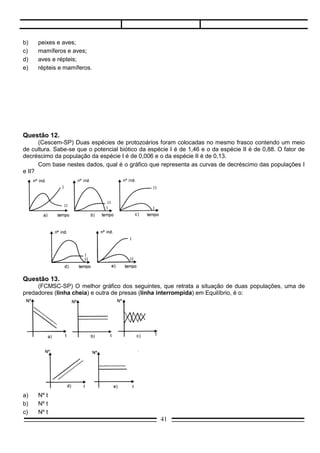 Questão 13.
     (FCMSC-SP) O melhor gráfico dos seguintes, que retrata a situação de duas populações, uma de
predadores (linha cheia) e outra de presas (linha interrompida) em Equilíbrio, é o:




a)   Nº t
b)   Nº t
c)   Nº t
d)   Nº t
e)   Nº t



Questão 14.
     (UFMG) O equilíbrio biológico de uma comunidade depende da proporção existente entre produtores,
consumidores e predadores.
     Considerando que sejam eles assim representados:
I.   produtores.
II.  herbívoros.
III. carnívoros.
     e que haja relacionamento entre eles, podemos considerar que:
a)   se I e II aumentarem, III diminuirá.
b)   se III aumentar, I e II diminuirão.
c)   se II diminuir, I aumentará e III diminuirá
d)   se I diminuir, II e III aumentarão.
e)   se III aumentar, I e II aumentarão.

Questão 15.
    (Goiânia) Duas populações de animais de espécies diferentes que vivem num hábitat e possuem as
mesmas necessidades alimentares, apresentam a seguinte curva de crescimento.




                                                 41
 