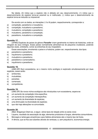 Questão 19.
       (UMC-SP) Se novos nichos ecológicos são introduzidos num ecossistema, espera-se:
a)     um aumento da competição intra-específica;
b)     um aumento da competição interespecífica;
c)     um aumento da diversidade de espécies;
d)     uma diminuição na diversidade de espécies;
e)     que não haja alterações na comunidade.

Questão 20.
       (Med. Bragança) Citam-se, a seguir, vários tipos de relação entre os seres vivos:
I.     Líquens, resultado da associação de alga, elementos produtores e fungos, elementos consumidores.
II.    Morcegos e tartarugas amazônicas cujos hábitos alimentares são o mesmo tipo de frutos.
III.   A rêmora, que se fixa aos tubarões através de ventosas, e, sem prejudicá-lo, economiza energia.

    Baseando-se nas informações dadas, identifique a alternativa que na ordem I, II, III contenha a
nomenclatura adequada para tais tipos de associações.
a)  competição, mutualismo, comensalismo;
b)  comensalismo, mutualismo, competição;
c)  mutualismo, comensalismo, competição;
d)  competição, comensalismo, mutualismo;
e)  mutualismo, competição, comensalismo.




Questão 21.
       (Cescem-SP) Esta questão baseia-se no esquema que representa uma teia alimentar:




     Neste esquema, os únicos organismos carnívoros estritos que ocupam dois níveis tróficos são os
representados pelo número:
a)   I
b)   II
c)   III
d)   IV
                                                   43
 