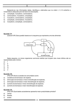 e)   V

Questão 22.
     (PUC-SP) Numa sucessão de comunidade ocorre:
a)   constância de biomassa e de espécie;
b)   diminuição de biomassa e menor diversificação de espécies;
c)   diminuição de biomassa e maior diversificação de espécies;
d)   aumento da biomassa e menor diversificação de espécies;
e)   aumento de biomassa e maior diversificação de espécies.

Questão 23.
     (PUC-SP) Qual destes ecossistemas apresenta maior produtividade primária?
a)   campo.
b)   floresta.
c)   tundra.
d)   deserto.
e)   oceano profundo.

Questão 24.
     (UCP-Pelotas) O mais extenso dos biociclos é conhecido como:
a)   bioma;
b)   epinociclo;
c)   limnociclo;
d)   plâncton;
e)   talassociclo.



Questão 25.
     (Cescem-SP) Numa comunidade climática, como a floresta Amazônica, a produção de oxigênio é:
a)   igual ao próprio consumo, nada sendo incorporado a mais na atmosfera terrestre, visto que há
     aumento na biomassa;
b)   igual ao próprio consumo; nada sendo incorporado a mais na atmosfera terrestre, visto que não há
     aumento na biomassa;
c)   maior que o próprio consumo, incorporando-se o saldo à atmosfera terrestre, visto que há aumento
     na biomassa;
d)   maior que o próprio consumo, incorporando-se o saldo à atmosfera terrestre, visto que há aumento
     na biomassa;
e)   menor que o próprio consumo, retirando; pois, oxigênio da atmosfera, visto que a biomassa diminui.

Questão 26.
     (FCMSC-SP) Considere o seguinte processo: em uma infusão predominam primeiramente algas, em
seguida ciliados e finalmente rotíferos.
     O processo considerado é um caso de;
a)   cadeia alimentar;
b)   teia alimentar;
c)   sucessão;
                                                  44
 