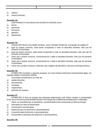 d)   metamorfose;
e)   pirâmide de números.

Questão 27.
      (FCMSC-SP) O fluxo de energia que atravessa determinado nível trófico constitui a produtividade
bruta, que é a soma da produtividade líquida é da energia das substâncias perdidas para a respiração.
      Assim, se considerarmos os produtores, a produtividade bruta corresponde ao total de energia:
a)    assimilado por eles na fotossíntese;
b)    incorporado à sua biomassa;
c)    disponível para os herbívoros e decompositores;
d)    consumido pelos herbívoros e decompositores;
e)    incorporados à biomassa de herbívoros e decompositores.

Questão 28.
     (PUC-SP) Durante o processo de evolução de uma comunidade ou sucessão ecológica, não se
observa:
a)   aumento de produtividade primária;
b)   aumento de taxa respiratória;
c)   aumento de complexidade da cadeia alimentar;
d)   diminuição do fluxo de energia;
e)   diminuição da biomassa.




Questão 29.
        (PUC-SP) No ciclo do nitrogênio esquematizado a seguir, as etapas de nitrificação, fixação e
dinitrificação estão, respectivamente, indicadas por:




a)   III, I e II
b)   I, II e III
c)   I, III e II
d)   II, III e I
e)   II, I e III

Questão 30.

                                                 45
 