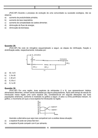 (PUC-SP) Em uma região, duas espécies de artrópodes (I e Il), que apresentavam hábitos
alimentares diferentes, vinham sendo estudadas por alguns pesquisadores. Após certo tempo de estudo foi
introduzida nessa região uma outra espécie (III), constatando-se em seguida alterações nas duas
populações anteriores, conforme é mostrado no gráfico a seguir. A seta e a linha pontilhada indicam, no
gráfico, o movimento em que a nova espécie foi introduzida na região.




     Assinale a alternativa que seja mais compatível com a análise dessa situação:
a)   a espécie III pode ser presa fácil de l.
b)   a espécie Ill pode competir com lI por alimento.
c)   a espécie I pode ser presa fácil de III.
d)   a espécie I pode ser predadora de III.
e)   as espécies I e II não se relacionam com a espécie lll.

Questão 31.
     (MACK-SP) Num ecossistema aquático em equilíbrio, a seqüência correta de uma cadeia alimentar
é:
a)   vitória-régia –– fitoplâncton –– caracol –– baleia –– bactérias:
b)   zooplâcton –– peixes –– pequenos –– baleia –– alga vermelha –– fungos.
c)   bactérias e fungos –– equinodermas –– moluscos algas verdes –– bactérias –– fungos.
d)   fitoplâncton –– zooplâcton –– peixes pequenos –– tubarão –– bactérias e fungos.
e)   algas verdes –– bactérias e fungos –– copépodas moluscos –– golfinhos.

Questão 32.
      (UFRS) No tubo digestivo dos cupins (térmitas) vivem protozoários flagelados que segregam uma
enzima capaz de digerir a celulose ou outras substâncias da madeira. Os cupins ingerem a madeira, os
flagelados intestinais a digerem e ambos compartilham dos glicídios resultantes. Submetendo-se os cupins
a uma temperatura elevada, os flagelados desaparecem sem afetar os hospedeiros; estes, livres dos
protozoários, continuam a ingerir a madeira,porém, não conseguindo digeri-las, morrem de inanição.
      Sob o ponto de vista ecológico, essa associação é do tipo:
a)    mutualismo;
b)    comensalismo;
c)    inquilinismo;
d)    parasitismo;
e)    sociedade.

Questão 33.
     (UFPR) Poucos animais podem aproveitar a celulose como alimento. Muitos cupins, entretanto,
alimentam-se quase que exclusivamente de madeira graças à (a):
a)   endossimbiose com flagelados e bactérias;
b)   glândulas que secretam celulose;
c)   digestão extracorpórea;
d)   endossimbiose exclusiva com bactérias;
                                                  46
 
