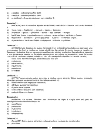 e)     endossimbiose com fungos.

Questão 34.
      (Fuvest-SP) Os líquens, formados pela associação de algas e fungos com alto grau de
interdependência constituem exemplo de:
a)    saprofitismo;
b)    parasitismo;
c)    mutualismo;
e)    inquilinismo.
d)    comensalismo

Questão 35.
       (Fuvest-SP) Cobras que se alimentam exclusivamente de roedores são considerados:
a)     produtores;
b)     consumidores primários;
c)     consumidores secundários;
d)     consumidores terciários;
e)     decompositores.

Questão 36.
     (AEU-DF) Um ser que tem a capacidade de sintetizar moléculas orgânicas a partir de energia e
substâncias orgânicas é um:
a)   autótrofo;
b)   abiótico;
c)   heterótrofo
d)   saprófito;
e)   mixotrófico.

Questão 37.
     (AEU-DF) Os produtores são elementos indispensáveis no fluxo de energia das teias alimentares ,
assim como no ciclo da matéria são indispensáveis os:
a)   decompositores;
b)   autrótrofos;
c)   comensais;
d)   predadores;
e)   simbiontes.

Questão 38.
      (FCMCS-SP) Considere que, nas relações entre as espécies, o sinal (+) indica vantagem para uma
delas, o sinal (-), desvantagem e o sinal (0), neutralidade.
     A relação existente entre duas espécies que ocupam o mesmo nicho ecológico deve ser representada por:

a)      +       +

b)      +       –

c)      +       0

                                                        47
 