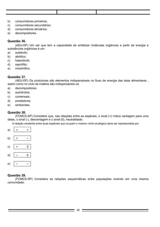 d)     –       0

e)     –       –



Questão 39.
    (FCMCS-SP) Considere as relações esquemáticas entre populações vivendo em uma mesma
comunidade.




     Em quais das populações quanto maior for a densidade da população indicada na origem da seta,
maior será a densidade da população indicada no outro extremo?
a)   I, II e IlI
b)   I, II e V
c)   lI, III e IV
d)   II, III e V
e)   IIl, lV e V




Questão 40.
       (UCS) O esquema representa as relações tróficas de uma comunidade terrestre.




       Comportam-se exclusivamente como consumidores de segunda ordem o:
a)     lagarto e a cobra;
b)     gavião e o lagarto;
c)     gafanhoto e a cobra;
d)     coelho e o camundongo;
e)     gavião e a cobra.

Questão 41.
       (UCS) Os fatores enumerados a seguir influem na densidade de uma população:
I.     natalidade;
II.    mortalidade;
III.   imigração;

                                                  48
 