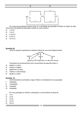 IV.    emigração.

       Em uma população em declínio, sobrepujam os outros fatores as taxas de:
a)     I e II
b)     I e III
c)     II e III
d)     II e IV
e)     III e IV

Questão 42.
      (UNEB/ICSA-DF) Uma relação ecológica entre dois seres vivos, em que ambos são beneficiados,
refere-se:
a)    ao predatismo;
b)    ao mutualismo;
c)    ao parasitismo;
d)    ao comensalismo;
e)    à competição.

Questão 43.
     (UNEB-ICSA-DF) Todos os elementos seguintes indicados são fatores abióticos do ecossistema,
exceto:
a)   luz;
b)   temperatura;
c)   água;
d)   plâncton;
e)   vento.
Questão 44.
       (F.Objetivo-SP) É característico dos seres heterotróficos:
a)     utilizarem gás carbônico como fonte de carbono;
b)     só utilizarem proteínas;
c)     utilizarem obrigatoriamente compostos orgânicos de carbono para crescimento;
d)     exigirem sempre fatores de crescimento;
e)     só utilizarem sais de amônio como fonte de nitrogênio.

Questão 45.
       (PUC-SP) Considerando-se as frases a seguir:
I.     A energia, introduzida no ecossistema sob a forma de luz, é transformada, passando de organismo
       para organismo na forma de energia química.
II.    A energia e a matéria, uma vez utilizadas pelos organismos, fluem para o meio, podendo ser
       reaproveitadas pela comunidade.
III.   Nicho ecológico é o lugar ocupado por uma espécie em uma comunidade.

       Pode-se afirmar que:
a)     apenas I está correta.
b)     apenas II está correta.
c)     apenas III está correta.
                                                   49
 