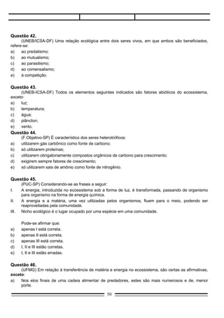 d)   I, II e III estão corretas.
e)   I, II e III estão erradas.

Questão 46.
     (UFMG) Em relação à transferência de matéria e energia no ecossistema, são certas as afirmativas,
exceto:
a)   Nos elos finais de uma cadeia alimentar de predadores, estes são mais numerosos e de, menor
     porte.
b)   No fluxo energético há perda de energia em cada elo da cadeia alimentar.
c)   Parte da água consumida se incorpora às substâncias vivas e, posteriormente, volta ao ambiente
     pela decomposição e pelo metabolismo.
d)   Microrganismos realizam o retorno da matéria ao ambiente, em qualquer nível da cadeia alimentar.
e)   Parte da matéria assimilada pelos consumidores primários vai servir de alimento aos consumidores
     secundários.

Questão 47.
     (UFMG) O uso indiscriminado de antibióticos pode levar às seguintes conseqüências, exceto:
a)   eliminação de microrganismos patogênicos.
b)   estimulação do sistema retículo-endotelial para a formação de anticorpos.
c)   aumento da ocorrência de doenças provocadas por microrganismos resistentes aos antibióticos.
d)   eliminação de microrganismos úteis ao homem.
e)   seleção de formas resistentes de microrganismo.




Questão 48.
     (UMC-SP) Qual das seguintes categorias ecológicas é constituída por seres de uma única espécie?
a)   biosfera;
b)   ecossistema;
c)   biocenose;
d)   comunidade;
e)   população.

Questão 49.
     (FMU/FIAM-SP) Os combustíveis que habitualmente utilizamos, tais como álcool e gasolina,
representam, efetivamente, energia solar acumulada.
     O aproveitamento dessa energia é possibilitado pela:
a)   fermentação;
b)   respiração;
c)   decomposição;
d)   fotossíntese;
e)   oxidação.

Questão 50.

                                                 50
 