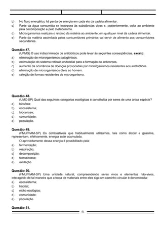 (FMU/FIAM-SP) Uma unidade natural, compreendendo seres vivos e elementos não-vivos,
interagindo de tal maneira que a troca de materiais entre eles siga um caminho circular é denominada:
a)    ecossistema;
b)    hábitat;
c)    nicho ecológico;
d)    comunidade;
e)    população.

Questão 51.
     Indique qual das alternativas exprime o que ocorre no mutualismo quando as espécies I e II.

0 = crescimento populacional não é afetado.
+ = crescimento populacional aumenta.
– = crescimento populacional diminui.




Questão 52.


                                                   51
 