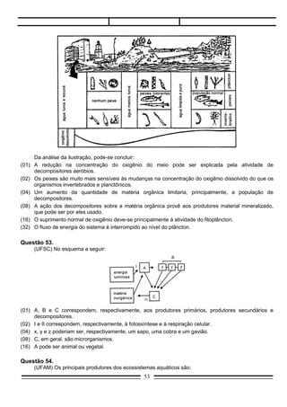 Questão 54.
     (UFAM) Os principais produtores dos ecossistemas aquáticos são:
a)   algas planctônicas;
b)   peixes nectônicos;
c)   plantas submersas;
d)   animais do zooplâncton.

Questão 55.
     (UFAM) Nas chamadas pirâmides de energia, em sua base, estão os:
a)   decompositores;
b)   produtores;
c)   consumidores primários;
d)   consumidores secundários;

Questão 56.
     (UFES) O ornitorrinco é um animal que vive em rios do continente australiano (1), junto às margens
lodosas, onde existem moluscos e outros animais, que ele captura com o bico, e barrancos de terra onde
cava galerias e constrói ninhos (2).
     Considerando-se a primeira e a segunda parte da afirmativa, podemos dizer que:
a)   (1) representa hábitat e (2) representa o nicho ecológico.
b)   (1) representa o nicho ecológico e (2) representa a biocenose.
c)   (1) representa o biótopo e (2) representa a biocenose.
d)   (1) representa o nicho ecológico e (2) representa o hábitat.
e)   (1) representa o hábitat e (2) representa a biocenose.

Questão 57.
     (UFPA) Num ecossistema, se duas espécies exploram o mesmo nicho ecológico, simultaneamente,
essas espécies serão:
a)   mutualistas;
b)   parasitas;
c)   comensalistas;
d)   compositoras;
e)   saporfíticas.

Questão 58.
    (UFPA) O líquen é um exemplo clássico de um tipo de associação ecológica classificada
como .............. visto que .................. benefício mútuo nessa relação ................... .
a)  harmônica, há, mutualista.
b)  harmônica, não há, mutualista.
c)  harmônica, há, comensalista.
d)  desarmônica, há, comensalista.
e)  desarmônica, não há, predadística.




                                                  53
 