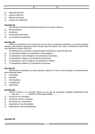 Questão 59.
      (PUC-RS) É possível combater os pulgões que atacam as lavouras utilizando outro inseto, as
joaninhas, predadores naturais que consomem em média 20 pulgões por dia.
                                                        (Ipagro usa predadores naturais contra pulgões. Zero Hora de 1/8/82.

       O texto acima descreve a prática que os biologistas denominam.
a)     controle biológico;
b)     aclimatação;
c)     seleção natural;
d)     convergência adaptativa;
e)     consumidor terciário.

Questão 60.
       (PUC-RS) Um animal que se alimenta de larvas que atacam as folhas da soja comporta-se como:
a)     consumidor primário;
b)     autotrófico;
c)     consumido secundário;
d)     decompositor;
e)     consumidor terciário.

Questão 61.
      (PUC-RS) Nos campos as seriemas correm ativamente catando cá e lá insetos que constituem para
elas apreciado petisco. Não longe, a boiada se reúne junto ao banheiro, para começar mais um dia de
banho que irá livrá-la dos incômodos carrapatos que reúnam em se agarrar ao couro dos animais.
        No texto acima, são descritos dois tipos de relações entre os seres vivos que, por ordem de
aparecimento são:
a)    canibalismo e mutualismo;
b)    esclavagismo e amensalismo;
c)    predatismo e parasitismo;
d)    canibalismo e predatismo;
e)    inquilinismo e parasitismo.

Questão 62.
       (UFCE) No que se refere á Sucessão Ecológica indique as alternativas corretas:
(01)   Os organismos que conseguem suportar as duras condições para iniciar uma colonização
       caracterizam-se como as espécies pioneiras.
(02)   A Sucessão Ecológica envolve a evolução das comunidades ao longo do tempo, resultando uma
       comunidade estável.
(04)   Durante a Sucessão, embora ocorram modificações nas espécies, não há modificação do ambiente
       pelas comunidades que se sucedem no tempo.
(08)   O processo de Sucessão termina quando, se estabelece, na área, uma comunidade a mais estável
       possível.
(16)   A comunidade clímax se caracteriza quando a espécie que atingiu o ápice do seu desenvolvimento
       dá lugar, a seguir, a outra espécie.
(32)   Durante o processo de Sucessão, observa-se: mudança nos tipos de plantas e animais, aumento da
       biomassa e aumento de estabilidades das comunidades.
(64)   À medida que ocorre a Sucessão, dá-se uma diminuição na complexidade da comunidade,
       permitindo que se estabeleça um menor número de relações ecológicas.
                                                   54
 