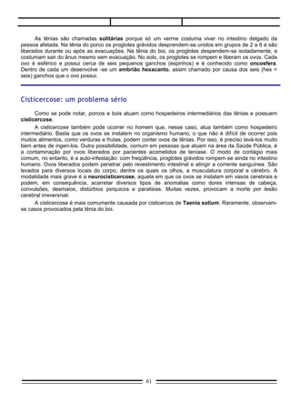 Ciclo da teníase




Quadro clínico
       É semelhante para as duas teníases. Pode ocorrer dor abdominal, mal-estar, náuseas e vertigens. São comuns
alterações de apetite, diarréia ocasional, fadiga, nervosismo e insônia.


Profilaxia
       É feita através da fiscalização de matadouros, evitando-se a venda de carne contaminada. Além disso, deve-se
evitar ingerir carne bovina ou suína mal passada.


3. ANClLOSTOMÍASE
     É também conhecida como amarelão ou opilação e tem grande incidência entre nós. Calcula-se em
25 milhões o número de brasileiros atingidos pelo mal. Anualmente, registram-se quase um milhão de
casos novos.




                                                        61
 