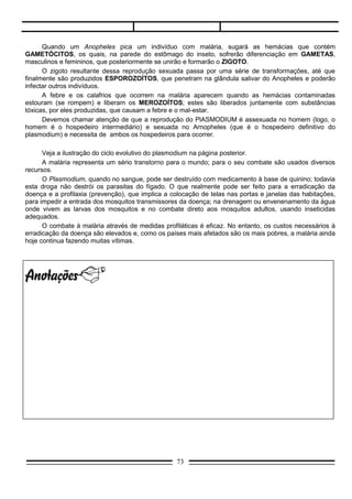 CICLO DA MALÁRIA




Prevenção da malária
   Controle dos insetos transmissores adultos, com utilização de inseticidas não-agressivos ao meio
    ambiente ou de controle biológico (incentivo ao emprego de inimigos naturais dos insetos
    transmissores).
   Controle das larvas dos pernilongos, que se desenvolvem em meio aquático doce. Para isso, deve-
    se evitar: água parada em vasos de plantas, pneus vazios ou qualquer objeto que sirva de depósito
    de água.
   Tratamento adequado da água de piscina.
   Utilização de telas (mosquiteiros) nas janelas de residências para impedir a entrada de pernilongos.
   Não-exposição nos horários em que os pernilongos são mais ativos, principalmente ao entardecer.
   Utilização de medicamentos antimaláricos quando for necessário viajar para regiões endêmicas.




                                                 73
 