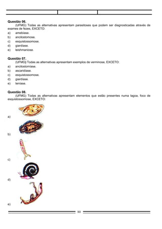 Questão 09.
       (UFPA) A ascaridíase, parasitose de ocorrência comum na Amazônia, é transmitida ao homem:
a)     pela picada do triatoma.
b)     através da ingestão de carne de porco mal cozida.
c)     através da pele, quando se anda descalço em solos que contêm larvas do parasita.
d)     pela ingestão de água ou alimentos contaminados com o ovo do parasita.
e)     através da pele em contato com água contaminada com as cercárias.

Questão 10.
     (F. Objetivo-SP) Se numa determinada região estivesse ocorrendo alta incidência de parasitismo por
Ancylostoma duodenale, qual das medidas abaixo, entre outras, deveria ser tomada?
a)   Eliminar os mosquitos vetores.
b)   Alertar a população para uso de calçados.
c)   Exame mais acurado nos matadouros, à procura de cistos do parasita.
d)   Destruir caramujos das lagoas.
e)   Orientar a população quanto aos cuidados com a água ou com vegetais contaminados.

Questão 11.
       (PUC/Campinas-SP) A lombriga e a planária são exemplos de animais:
a)     dióicos.
b)     dióico e monóico, respectivamente.
c)     monoicos.
d)     hermafroditas.
e)     n.d.a.

Questão 12.
      (PUC/Campinas-SP) O parasita que penetra no organismo pela boca, em fase de ovo, vai
consecutivamente para o aparelho digestivo, circulatório, respiratório e volta novamente para o tubo
digestivo é:
a)    Ascaris.
b)    Ancylostoma.
c)    Taenia.
d)    Necator.
e)    Wuchereria.

Questão 13.
       (U. F. Uberlândia-MG) Analise as seguintes medidas profiláticas:
I.     Uso de sapatos e eliminação higiênica das fezes humanas.
II.    Cozinhar totalmente a carne de porco.
III.   Destruição de caramujos planorbídeos.

       As medidas I, II e III previnem, respectivamente:
a)     o amarelão, a teníase e a esquistossomose.
b)     a ascaridíase, a cisticercose e a esquistossomose.
c)     a ascaridíase, a esquistossomose e a cisticercose.
d)     o amarelão, a cisticercose e a esquistossomose.
e)     a elefantíase, a teníase e a barriga-d’água.

                                                     80
 