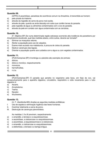 Questão 14.
      (Fuvest - SP) A falta de instalações sanitárias adequadas é diretamente responsável pelo aumento
da incidência das seguintes doenças endêmicas:
a)    esquistossomose, doença de Chagas, malária.
b)    esquistossomose, amarelão, teníase.
c)    bócio endêmico, amarelão, teníase.
d)    malária, doença de Chagas, bócio endêmico.
e)    doença de Chagas, malária, amarelão.

Questão 15.
       (UFPA) O Wuchereria bancrofti é um verme causador da ___________, cuja transmissão ao homem
é feita através do Culex fatigans, que é um ___________ .
a)     doença de Chagas, barbeiro.
b)     filariose, mosquito:
c)     esquistossomose, caramujo.
d)     doença de Chagas, caramujo.
e)     malária, mosquito.

Questão 16.
       (F. M. Santa Casa-SP) Considere as seguintes doenças:
I.     amarelão;
II.    malária;
III.   elefantíase;
IV.    esquistossomose.
       São causadas por nematóides apenas:
a)     I e II.
b)     I e III.
c)     II e III.
d)     II e IV.
e)      III e IV.

Questão 17.
       (Fatec-SP) Os parasitas seguintes penetram pela pele do homem:
a)     Taenia solium e Taenia saginata.
b)     Ascaris lombricóides e Enterobius vermicularis.
c)     Wuchereria bancrofti e Trichuris trichiura.
d)     Schistosoma mansoni e Necator americanus.
e)     Taenia solium e Trichocephalus trichiurus.

Questão 18.
     (Fuvest-SP) Os agentes causadores da filariose, tuberculose, malária e febre amarela são,
respectivamente:
a)   verme, bactéria, vírus e protozoário.
b)   bactéria, vírus, protozoário e vírus.
c)   verme, bactéria, protozoário e vírus.
d)   verme, vírus, bactéria e protozoário.
e)   protozoário, bactéria, vírus e vírus.

                                                  81
 