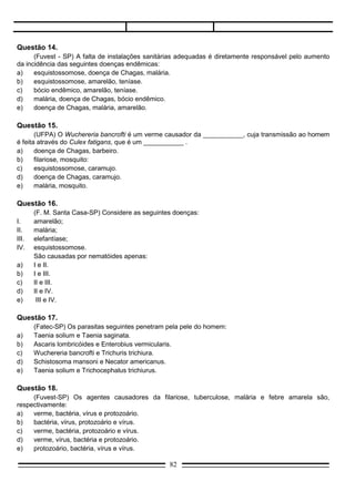 Questão 19.
     (Cesgranrio) Se as fezes não fossem lançadas no chão ou nos rios, a incidência de algumas
doenças diminuiria. Assinale a opção que indica duas dessas doenças:
a)   Ancilostomose e doença de Chagas.
b)   Febre amarela e doença de Chagas.
c)   Malária e esquistossomose.
d)   Esquistossomose e ancilostomose.
e)   Malária e doença de Chagas.

Questão 20.
     (Fuvest-SP) Impedir que as larvas penetrem na pele, que os ovos caiam na água e destruir os
caramujos são maneiras de controlar a transmissão da:
a)   malária.
b)   doença de Chagas.
c)   esquistossomose.
d)   febre amarela.
e)   cisticercose.

Questão 21.
     (Fuvest-SP) “...a represa Billings pode transformar-se em grave foco de contaminação de
esquistossomose na região metropolitana de São Paulo.”
                                                                           (Folha de S. Paulo, 20/09/84)


     Essa afirmação foi feita porque na região da represa existem:
a)   bactérias causadoras da doença.
b)   protozoários causadores da doença.
c)   mosquitos transmissores do vírus causador da doença.
d)   barbeiros transmissores do protozoário causador da doença.
e)   caramujos hospedeiros do verme causador da doença.

Questão 22.
     (UFES) O homem adquire a Taenia solium quando:
a)   bebe água contendo colibacilos.
b)   ingere peixe cru e contaminado com proglotes.
c)   come verduras e bebe água contaminada com suas larvas.
d)   ingere carne de porco mal cozida e com cisticercos.
e)   toma banho em rios contaminados com cercárias.

Questão 23.
      (Unisinos-RS) Tomando-se providências como: cuidados com a saúde de animais para o abate
(bovinos e suínos), inspeções regulares a matadouros e cozimento completo da carne, evitar-se-á a:
a)    ascaridíase.
b)    malária.
c)    teníase.
d)    ancilostomose.
e)    esquistossomose.
                                                   82
 