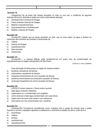Questão 24.
       (PUC-SP) O doente que apresenta cisticercose:
a)     foi picado por Triatoma.
b)     nadou em água com caramujo contaminado.
c)     andou descalço em terras contaminadas.
d)     comeu carne de porco ou de vaca com larvas de tênia.
e)     ingeriu ovos de tênia.

Questão 25.
       (UFPR) Qual a sentença correta para definir o Phylum Platyhelminthes?
a)     Diploblásticos, bilatérios e acelomados.
b)     Animais de simetria bilateral, triploblásticos, celomados e protonefridiais.
c)     Triploblásticos, de simetria bilateral, acelomados e protonefridiais.
d)     São animais pseudocelomados de simetria bilateral, triploblásticos e hermafroditas.
e)     Animais pseudocelomados, triploblásticos, radiais, protonefridiais e hermafroditas.

Questão 26.
       (PUC-RJ) Considere as seguintes afirmações referentes aos protozoários.
I.     Pelo nível de organização dos protozoários, pode-se afirmar corretamente que são seres acelulares
       como vírus.
II.    Pode-se afirmar corretamente que os protozoários só se reproduzem assexuadamente.
III.   O protozoário causador da malária no homem é o parasita plasmódio.

a)     Apenas II está correta.
b)     Apenas III está correta.
c)     Apenas I e II estão corretas.
d)     Apenas II e III estão corretas.
e)     Todas estão corretas.

Questão 27.
       (UFMA) Assinale a opção em que todas as doenças são causadas por protozoários:
a)     malária – doença de Chagas – leishmaniose – amebíase.
b)     malária – doença de Chagas – peste bubônica – amebíase.
c)     malária – febre amarela – doença de Chagas – amebíase.
d)     peste bubônica – doença de Chagas – febre amarela – amebíase.

Questão 28.
     (FAAP-SP) Se um indivíduo com malária coabitar com pessoas sadias, a transmissão da doença
poderá ocorrer através:
a)   do uso de instalações sanitárias.
b)   do contágio direto.
c)   das picadas de algumas espécies de mosquitos.
d)   da ingestão de alimentos contaminados pelo doente.
e)   das fezes de algumas espécies de insetos (como da mosca doméstica, por exemplo).


                                                     83
 