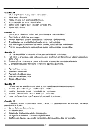 Questão 29.
     (Vunesp-SP) A malária é transmitida ao homem:
a)   pelas fêmeas de certas espécies de mosquitos Culex.
b)   pelas fêmeas e machos de certas espécies de mosquitos Anopheles.
c)   pelas fêmeas e machos de certas espécies de mosquitos Culex.
d)   pelas fêmeas de certas espécies de mosquitos Anopheles.
e)   Nenhuma das anteriores.

Questão 30.
     (FMU/FIAM-SP) A prevenção da malária e da doença de Chagas envolve, respectivamente:
a)   destruir mosquitos e cães vadios.
b)   evitar banhar-se em lagoas e eliminar mosquitos.
c)   destruir mosquitos e barbeiros.
d)   não comer carne de porco mal cozida e não habitar casas de barro.
e)   não comer verduras e frutas mal lavadas.

Questão 31.
     (UFSCar-SP) Temos abaixo, esquematizado, o ciclo do agente etiológico da:




a)   malária.
b)   esquistossomose.
c)   doença de Chagas.
d)   ancilostomose.
e)   teníase.

Questão 32.
      (Fuvest-SP) Os jornais noticiaram que a população de Ribeirão Preto corria sérios riscos devido à
fuga de barbeiros que estavam sendo utilizados em pesquisas. O risco se deve ao fato de que os barbeiros
são:
a)    vetores da doença de Chagas.
b)    insetos peçonhentos.
c)    transmissores da febre amarela.
d)    vetores da encefalite.
e)    danosos à agricultura.


                                                  84
 